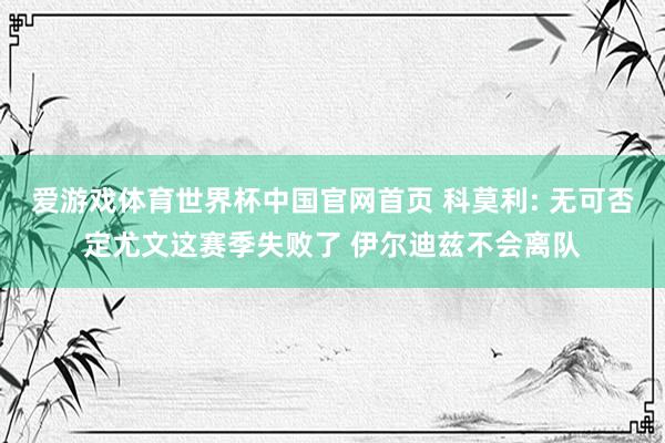爱游戏体育世界杯中国官网首页 科莫利: 无可否定尤文这赛季失败了 伊尔迪兹不会离队