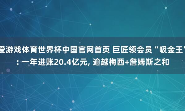 爱游戏体育世界杯中国官网首页 巨匠领会员“吸金王”: 一年进账20.4亿元, 逾越梅西+詹姆斯之和