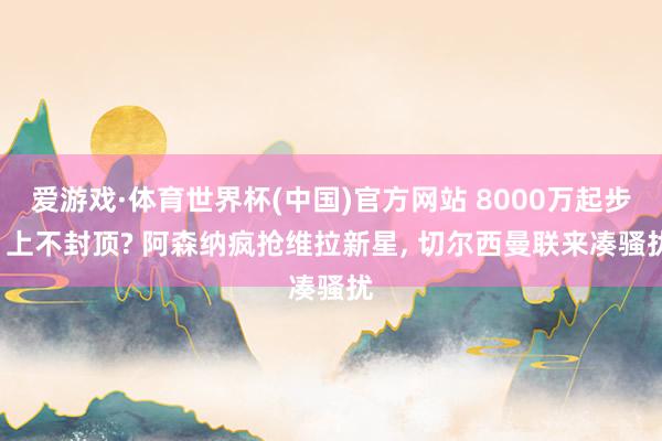 爱游戏·体育世界杯(中国)官方网站 8000万起步, 上不封顶? 阿森纳疯抢维拉新星, 切尔西曼联来凑骚扰