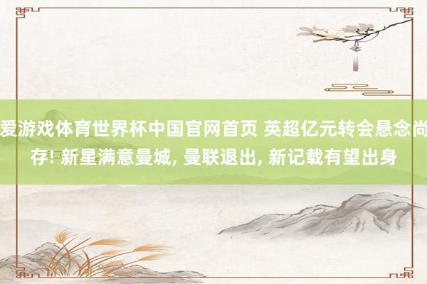 爱游戏体育世界杯中国官网首页 英超亿元转会悬念尚存! 新星满意曼城, 曼联退出, 新记载有望出身