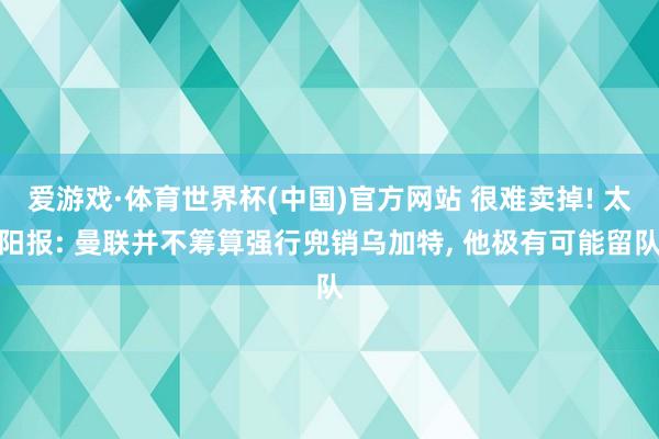 爱游戏·体育世界杯(中国)官方网站 很难卖掉! 太阳报: 曼联并不筹算强行兜销乌加特, 他极有可能留队