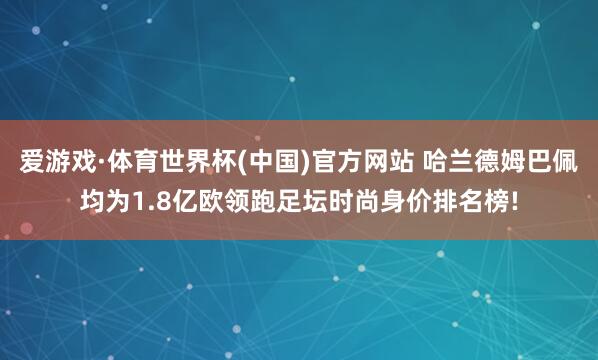 爱游戏·体育世界杯(中国)官方网站 哈兰德姆巴佩均为1.8亿欧领跑足坛时尚身价排名榜!