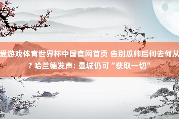 爱游戏体育世界杯中国官网首页 告别瓜帅后何去何从? 哈兰德发声: 曼城仍可“获取一切”