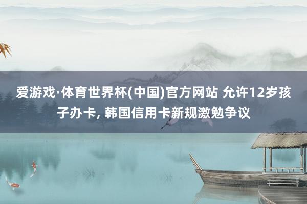 爱游戏·体育世界杯(中国)官方网站 允许12岁孩子办卡, 韩国信用卡新规激勉争议