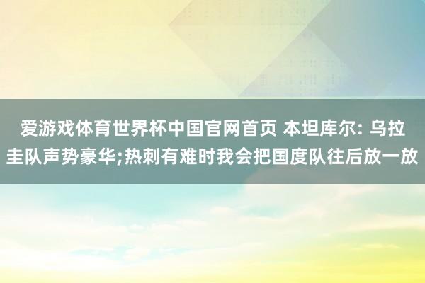 爱游戏体育世界杯中国官网首页 本坦库尔: 乌拉圭队声势豪华;热刺有难时我会把国度队往后放一放