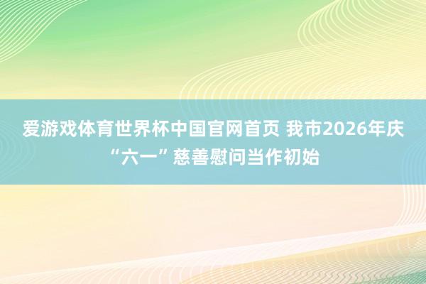 爱游戏体育世界杯中国官网首页 我市2026年庆“六一”慈善慰问当作初始