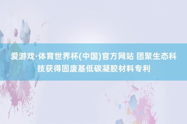 爱游戏·体育世界杯(中国)官方网站 团聚生态科技获得固废基低碳凝胶材料专利
