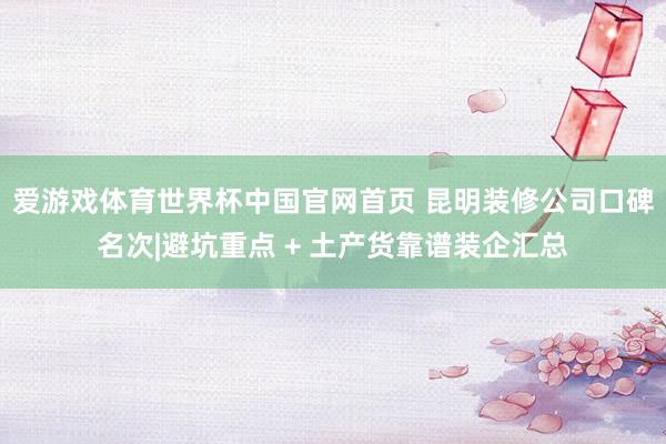 爱游戏体育世界杯中国官网首页 昆明装修公司口碑名次|避坑重点 + 土产货靠谱装企汇总