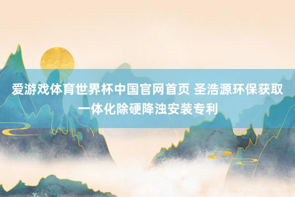 爱游戏体育世界杯中国官网首页 圣浩源环保获取一体化除硬降浊安装专利