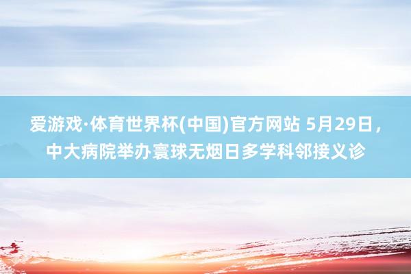爱游戏·体育世界杯(中国)官方网站 5月29日，中大病院举办寰球无烟日多学科邻接义诊