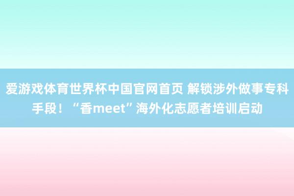 爱游戏体育世界杯中国官网首页 解锁涉外做事专科手段！“香meet”海外化志愿者培训启动