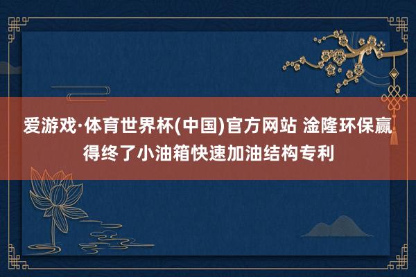 爱游戏·体育世界杯(中国)官方网站 淦隆环保赢得终了小油箱快速加油结构专利