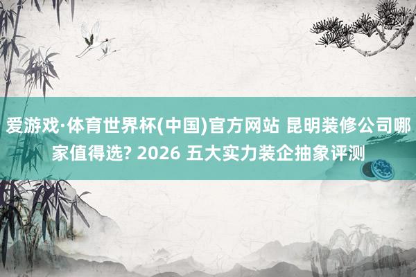 爱游戏·体育世界杯(中国)官方网站 昆明装修公司哪家值得选? 2026 五大实力装企抽象评测