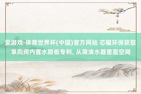 爱游戏·体育世界杯(中国)官方网站 芯耀环保获取单向阀内置水路板专利, 从简清水器里面空间