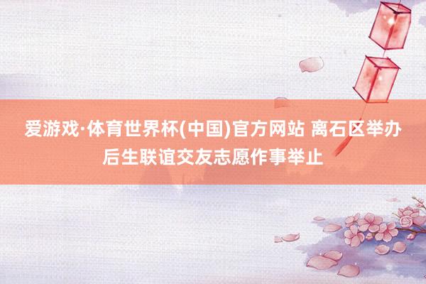 爱游戏·体育世界杯(中国)官方网站 离石区举办后生联谊交友志愿作事举止