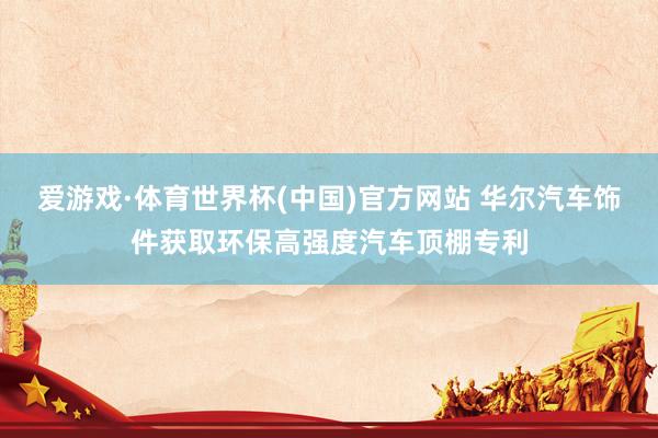爱游戏·体育世界杯(中国)官方网站 华尔汽车饰件获取环保高强度汽车顶棚专利