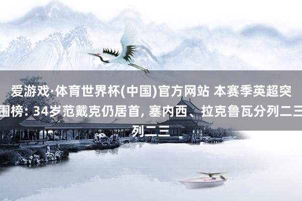 爱游戏·体育世界杯(中国)官方网站 本赛季英超突围榜: 34岁范戴克仍居首, 塞内西、拉克鲁瓦分列二三