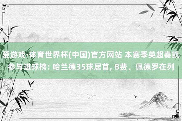 爱游戏·体育世界杯(中国)官方网站 本赛季英超奏凯参与进球榜: 哈兰德35球居首, B费、佩德罗在列