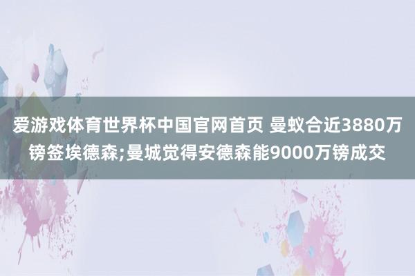 爱游戏体育世界杯中国官网首页 曼蚁合近3880万镑签埃德森;曼城觉得安德森能9000万镑成交
