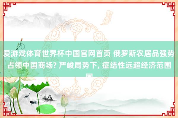 爱游戏体育世界杯中国官网首页 俄罗斯农居品强势占领中国商场? 严峻局势下, 症结性远超经济范围