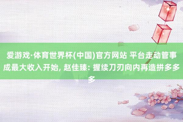 爱游戏·体育世界杯(中国)官方网站 平台走动管事成最大收入开始, 赵佳臻: 握续刀刃向内再造拼多多