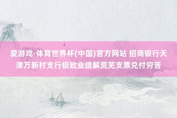 爱游戏·体育世界杯(中国)官方网站 招商银行天津万新村支行极致业绩解荒芜支票兑付穷苦