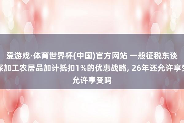 爱游戏·体育世界杯(中国)官方网站 一般征税东谈主深加工农居品加计抵扣1%的优惠战略, 26年还允许享受吗