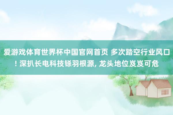 爱游戏体育世界杯中国官网首页 多次踏空行业风口! 深扒长电科技铩羽根源, 龙头地位岌岌可危