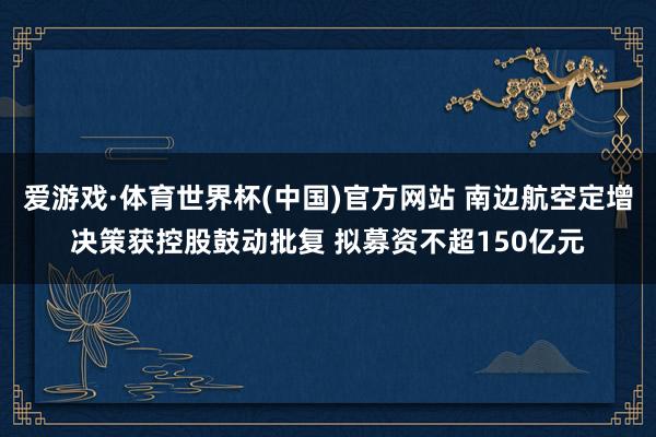 爱游戏·体育世界杯(中国)官方网站 南边航空定增决策获控股鼓动批复 拟募资不超150亿元