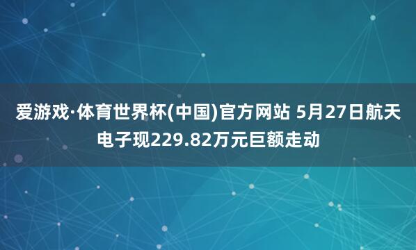 爱游戏·体育世界杯(中国)官方网站 5月27日航天电子现229.82万元巨额走动