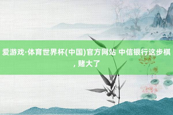 爱游戏·体育世界杯(中国)官方网站 中信银行这步棋, 赌大了