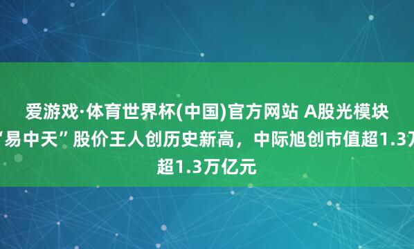 爱游戏·体育世界杯(中国)官方网站 A股光模块龙头“易中天”股价王人创历史新高，中际旭创市值超1.3万亿元