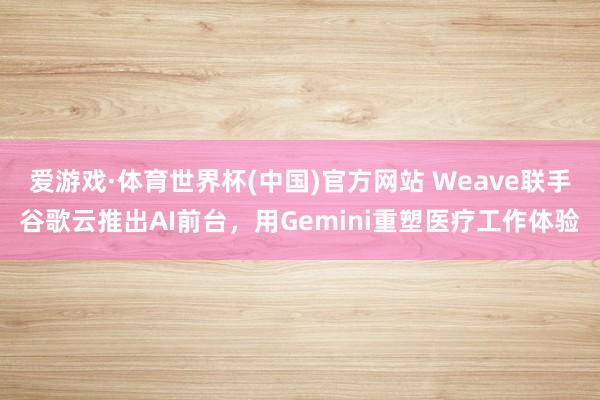 爱游戏·体育世界杯(中国)官方网站 Weave联手谷歌云推出AI前台，用Gemini重塑医疗工作体验