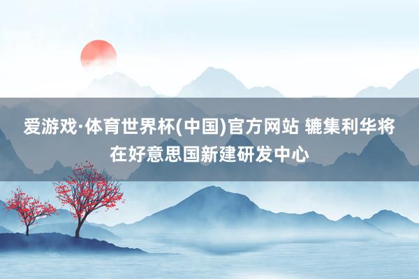 爱游戏·体育世界杯(中国)官方网站 辘集利华将在好意思国新建研发中心