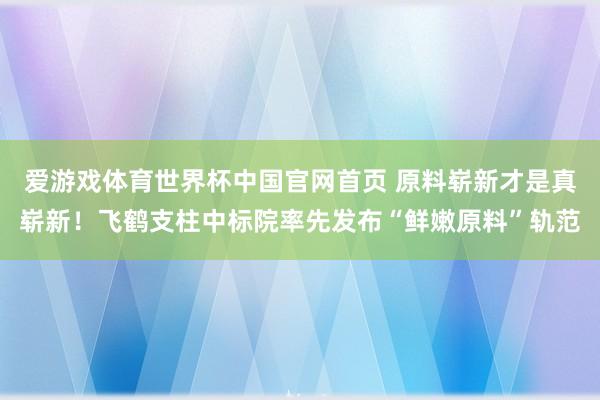 爱游戏体育世界杯中国官网首页 原料崭新才是真崭新！飞鹤支柱中标院率先发布“鲜嫩原料”轨范