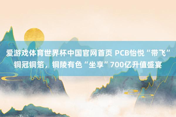爱游戏体育世界杯中国官网首页 PCB怡悦“带飞”铜冠铜箔，铜陵有色“坐享”700亿升值盛宴