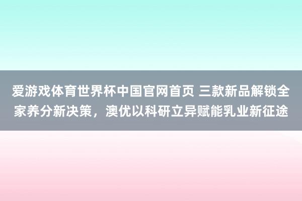 爱游戏体育世界杯中国官网首页 三款新品解锁全家养分新决策，澳优以科研立异赋能乳业新征途