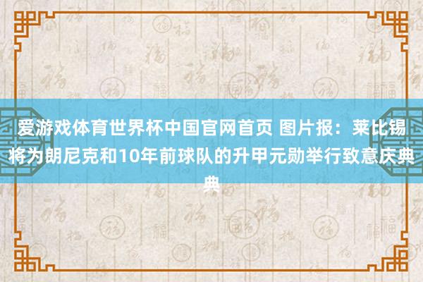 爱游戏体育世界杯中国官网首页 图片报：莱比锡将为朗尼克和10年前球队的升甲元勋举行致意庆典