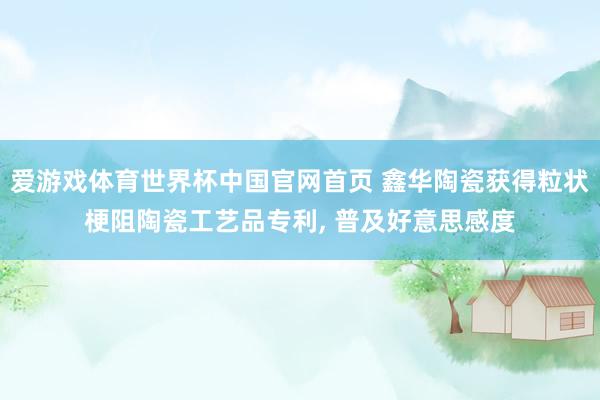 爱游戏体育世界杯中国官网首页 鑫华陶瓷获得粒状梗阻陶瓷工艺品专利, 普及好意思感度