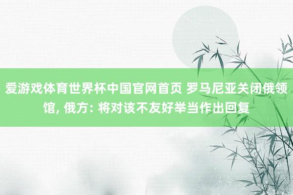 爱游戏体育世界杯中国官网首页 罗马尼亚关闭俄领馆, 俄方: 将对该不友好举当作出回复