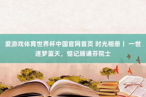 爱游戏体育世界杯中国官网首页 时光相册丨 一世逐梦蓝天，惦记顾诵芬院士