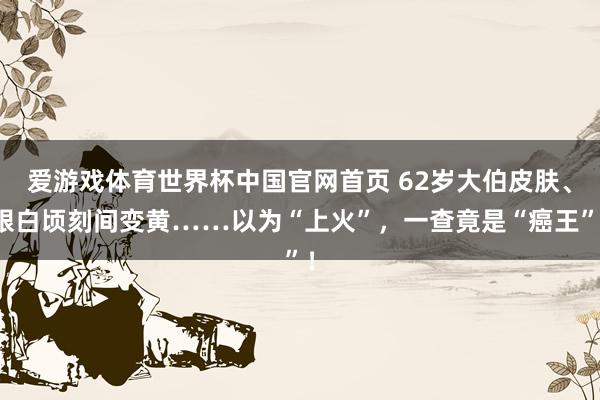 爱游戏体育世界杯中国官网首页 62岁大伯皮肤、眼白顷刻间变黄……以为“上火”，一查竟是“癌王”！