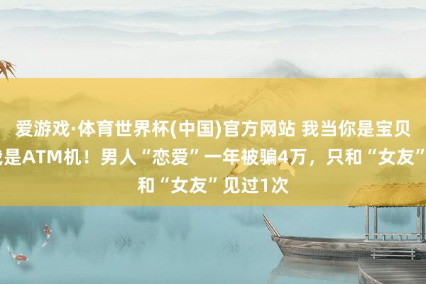 爱游戏·体育世界杯(中国)官方网站 我当你是宝贝，你当我是ATM机！男人“恋爱”一年被骗4万，只和“女友”见过1次