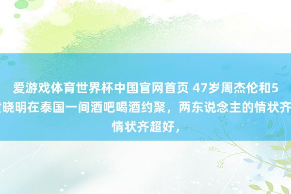 爱游戏体育世界杯中国官网首页 47岁周杰伦和50岁黄晓明在泰国一间酒吧喝酒约聚，两东说念主的情状齐超好，