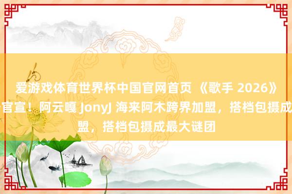 爱游戏体育世界杯中国官网首页 《歌手 2026》助演声势官宣！阿云嘎 JonyJ 海来阿木跨界加盟，搭档包摄成最大谜团