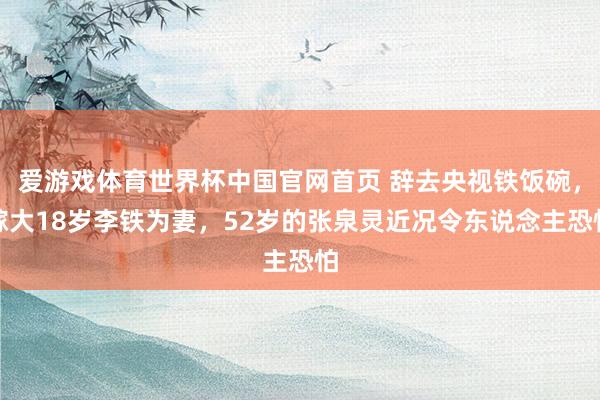 爱游戏体育世界杯中国官网首页 辞去央视铁饭碗，嫁大18岁李铁为妻，52岁的张泉灵近况令东说念主恐怕