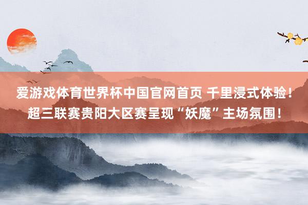 爱游戏体育世界杯中国官网首页 千里浸式体验！超三联赛贵阳大区赛呈现“妖魔”主场氛围！