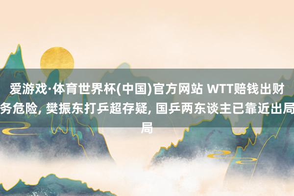 爱游戏·体育世界杯(中国)官方网站 WTT赔钱出财务危险, 樊振东打乒超存疑, 国乒两东谈主已靠近出局