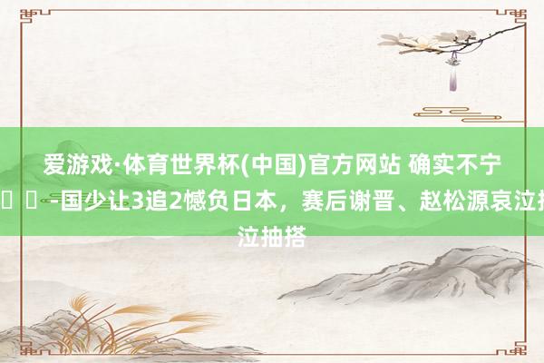 爱游戏·体育世界杯(中国)官方网站 确实不宁愿😭国少让3追2憾负日本,赛后谢晋、赵松源哀泣抽搭