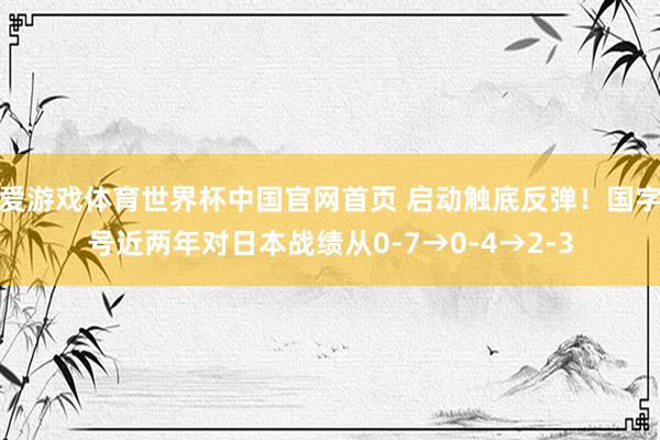 爱游戏体育世界杯中国官网首页 启动触底反弹!国字号近两年对日本战绩从0-7→0-4→2-3